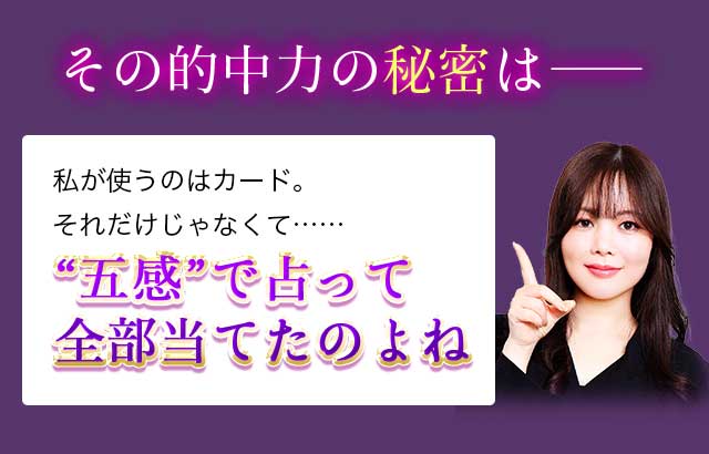 その的中力の秘密は―― 私が使うのはカード。それだけじゃなくて……“五感”で占って 全部当てたのよね