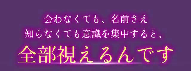 会わなくても、名前さえ知らなくても意識を集中すると全部視えるんです