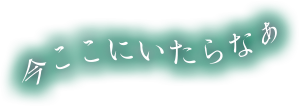今ここにいたらなぁ