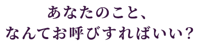 あなたのこと、なんてお呼びすればいい？