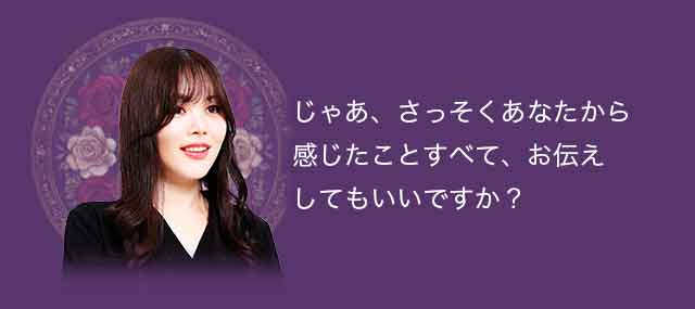じゃあ、さっそくあなたから感じたことすべて、お伝えしても良いですか？